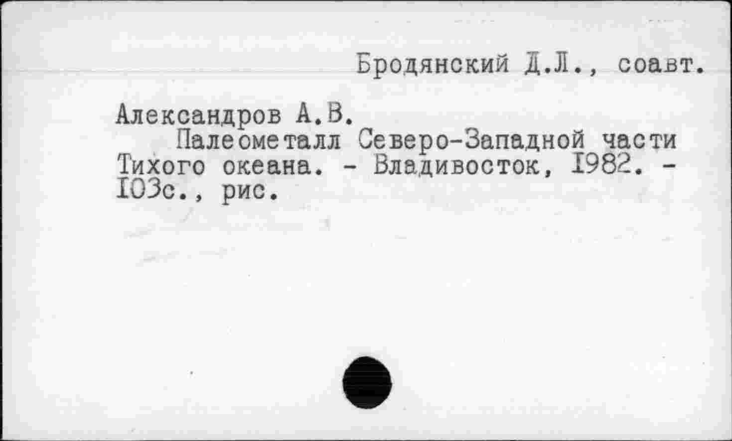 ﻿Бродянский д.Л., соавт.
Александров А. В.
Палеометалл Северо-Западной части Тихого океана. - Владивосток, 1982. -103с., рис.